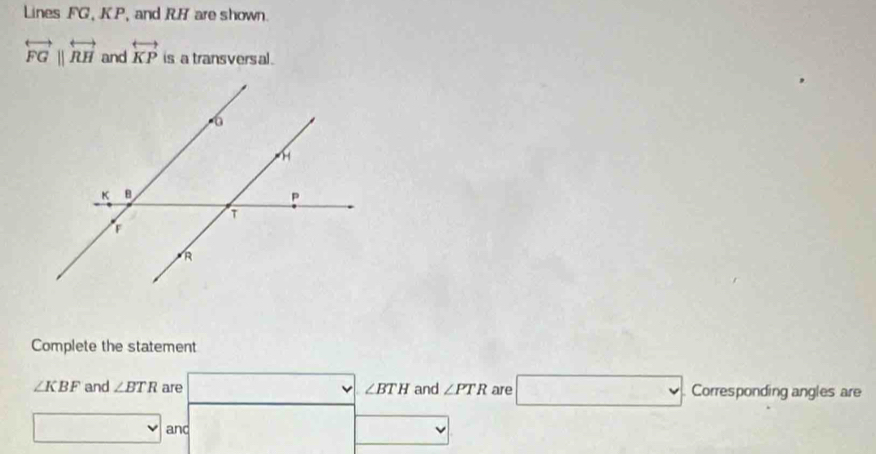 Lines FG, KP, and RH are shown.
overleftrightarrow FGparallel overleftrightarrow RH and overleftrightarrow KP is a transversal. 
Complete the statement
∠ KBF and ∠ BTR are □ ∠ BTH and ∠ PTR are □ Corresponding angles are 
□ and