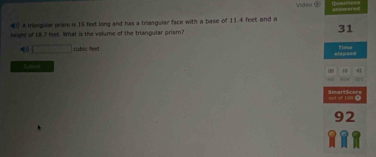 Video ⑥ Quastions
answered
A triangular prism is 15 feet long and has a triangular face with a base of 11.4 feet and a
height of 18.7 feet. What is the volume of the triangular prism? 31
0 □ cubic feet elapsed Time
Submit
00 10 42
MEN
SmartScore
out of 100 7
92