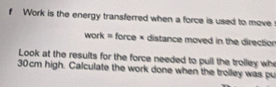 Work is the energy transferred when a force is used to moves 
work= force × distance moved in the direction 
Look at the results for the force needed to pull the trolley whe
30cm high. Calculate the work done when the trolley was pu