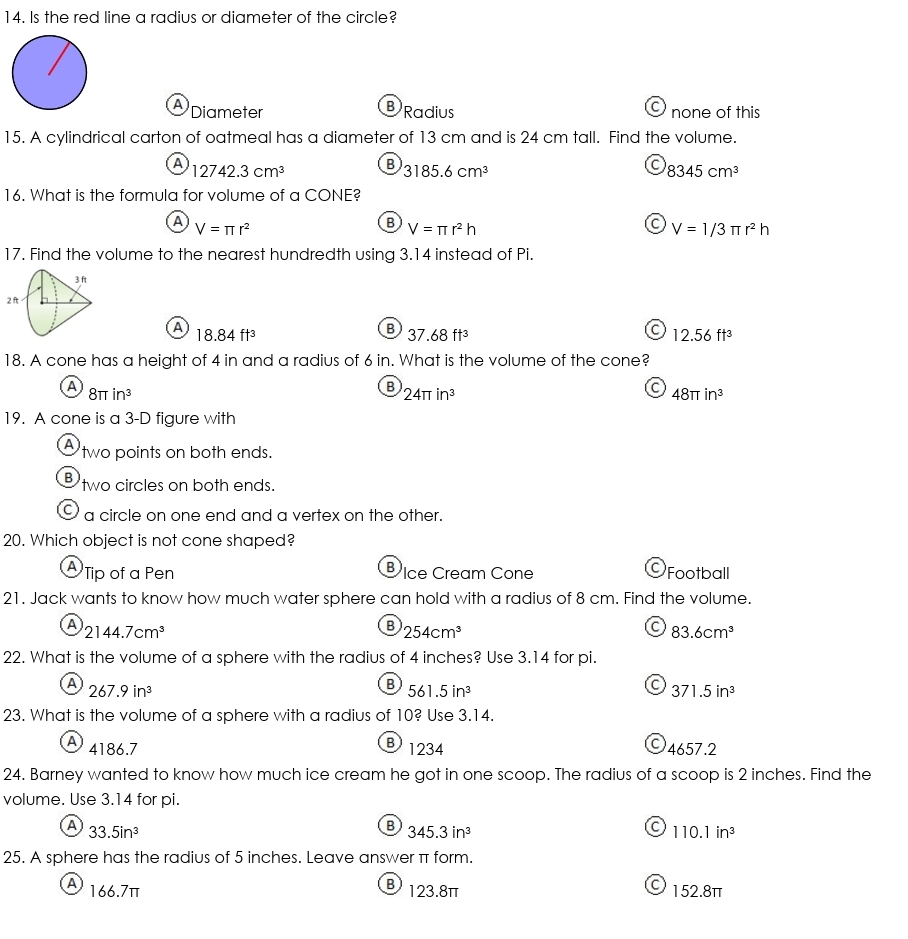 Is the red line a radius or diameter of the circle?
A Diameter none of this
BRadius
15. A cylindrical carton of oatmeal has a diameter of 13 cm and is 24 cm tall. Find the volume.
C
A 12742.3cm^3 B 3185.6cm^3 8345cm^3
16. What is the formula for volume of a CONE?
A V=π r^2
B V=π r^2h
C V=1/3π r^2h
17. Find the volume to the nearest hundredth using 3.14 instead of Pi.
3 ft
2 ft
A 18.84ft^3
B 37.68ft^3
C 12.56ft^3
18. A cone has a height of 4 in and a radius of 6 in. What is the volume of the cone?
A 8π in^3
B 24π in^3
C 48π in^3
19. A cone is a 3-D figure with
A two points on both ends.
Btwo circles on both ends.
I a circle on one end and a vertex on the other.
20. Which object is not cone shaped?
A Tip of a Pen VIce Cream Cone Football
21. Jack wants to know how much water sphere can hold with a radius of 8 cm. Find the volume.
A
2144.7cm^3
B 254cm^3
C 83.6cm^3
22. What is the volume of a sphere with the radius of 4 inches? Use 3.14 for pi.
A
267.9in^3
B 561.5in^3
C 371.5in^3
23. What is the volume of a sphere with a radius of 10? Use 3.14.
B 1234
A 4186.7 4657.2
24. Barney wanted to know how much ice cream he got in one scoop. The radius of a scoop is 2 inches. Find the
volume. Use 3.14 for pi.
A 33.5in^3
B 345.3in^3
a 110.1in^3
25. A sphere has the radius of 5 inches. Leave answer π form.
A) 166.7π 123.8π O 152.8π