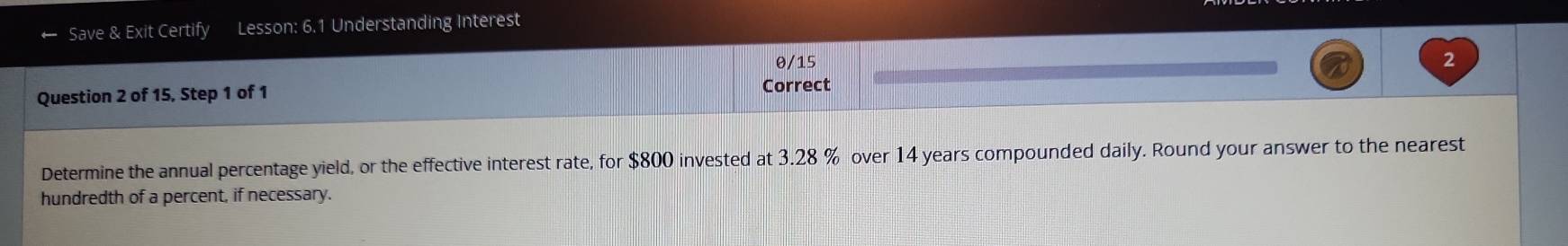 Save & Exit Certify Lesson: 6.1 Understanding Interest 
θ/15 2 
Question 2 of 15, Step 1 of 1 Correct 
Determine the annual percentage yield, or the effective interest rate, for $800 invested at 3.28 % over 14 years compounded daily. Round your answer to the nearest 
hundredth of a percent, if necessary.