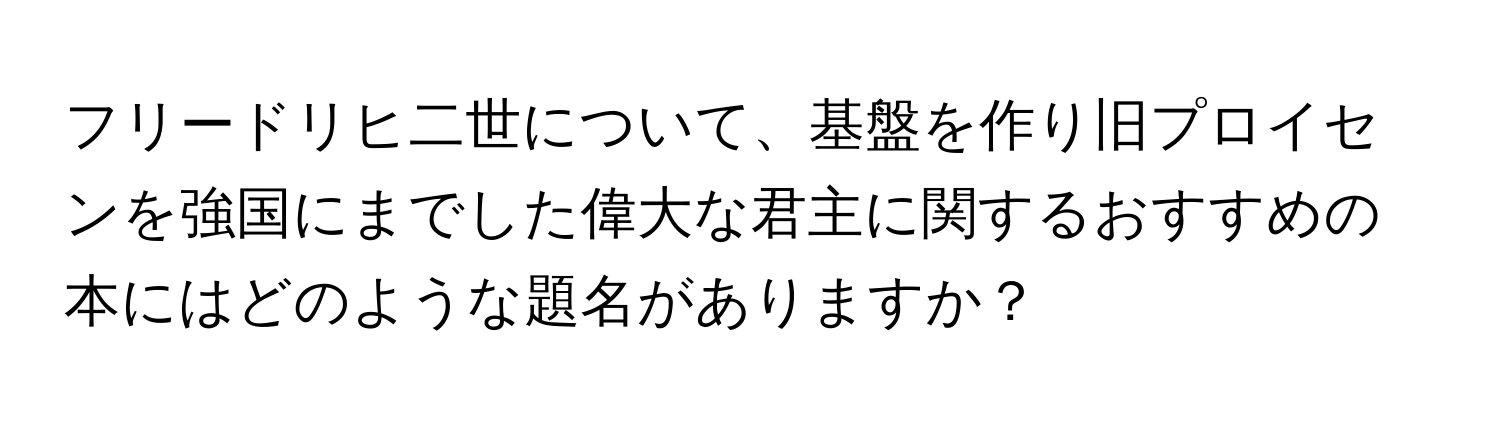 フリードリヒ二世について、基盤を作り旧プロイセンを強国にまでした偉大な君主に関するおすすめの本にはどのような題名がありますか？