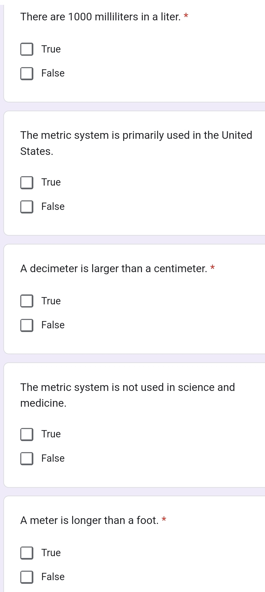 There are 1000 milliliters in a liter. *
True
False
The metric system is primarily used in the United
States.
True
False
A decimeter is larger than a centimeter. *
True
False
The metric system is not used in science and
medicine.
True
False
A meter is longer than a foot. *
True
False