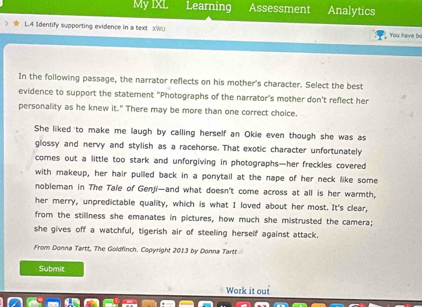 My IXL Learning Assessment Analytics 
L.4 Identify supporting evidence in a text XWU You have bo 
In the following passage, the narrator reflects on his mother's character. Select the best 
evidence to support the statement "Photographs of the narrator's mother don't reflect her 
personality as he knew it." There may be more than one correct choice. 
She liked to make me laugh by calling herself an Okie even though she was as 
glossy and nervy and stylish as a racehorse. That exotic character unfortunately 
comes out a little too stark and unforgiving in photographs—her freckles covered 
with makeup, her hair pulled back in a ponytail at the nape of her neck like some 
nobleman in The Tale of Genji—and what doesn't come across at all is her warmth, 
her merry, unpredictable quality, which is what I loved about her most. It's clear, 
from the stillness she emanates in pictures, how much she mistrusted the camera; 
she gives off a watchful, tigerish air of steeling herself against attack. 
From Donna Tartt, The Goldfinch. Copyright 2013 by Donna Tartt 
Submit 
Work it out