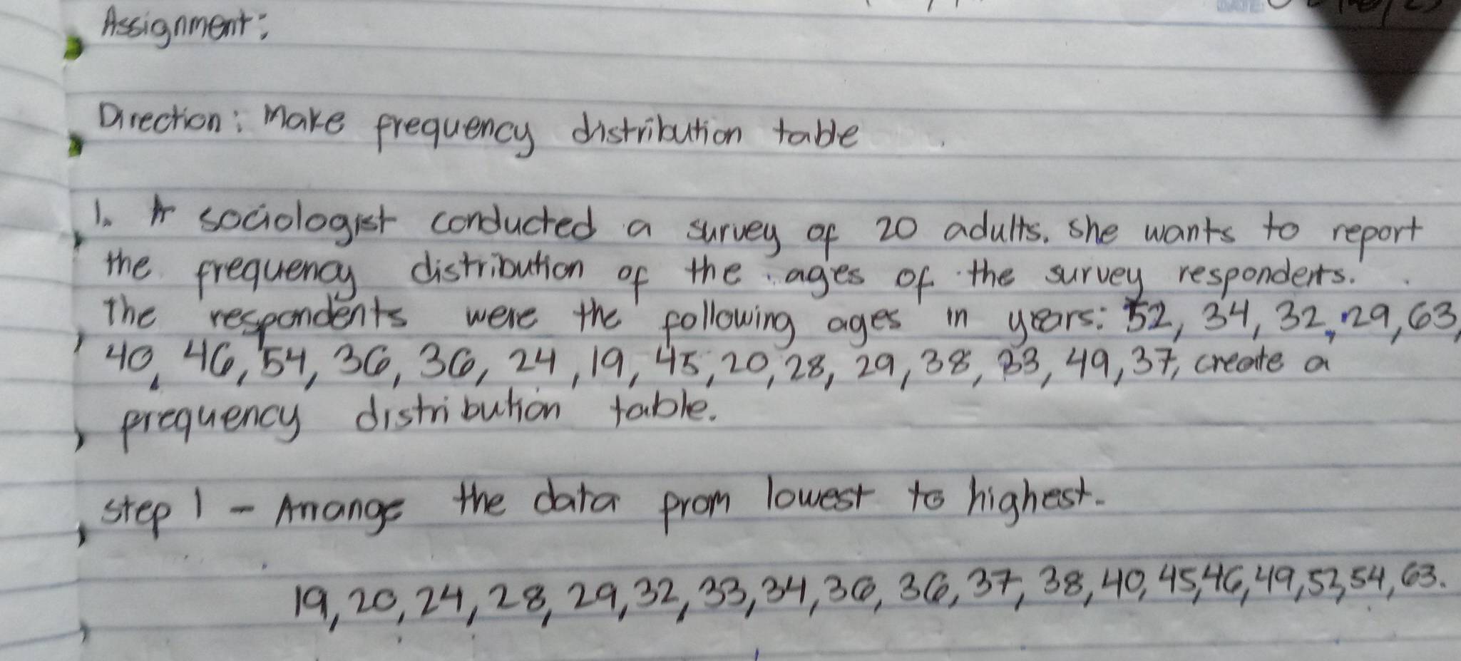 Assignment; 
Direction: make frequency distribution table 
1. sociologist conducted a survey of 20 adults. she wants to report 
the frequency distribution of the ages of the survey responders. 
The respondents were the following ages in years : 52, 34, 32, 29, 63
40 46, 54, 36, 36, 24, 19, 45, 20, 28, 29, 38, 83, 49, 37, create a 
prequency distributon table. 
, step 1 - Amange the data from lowest to highest.
19, 20, 24, 28, 29, 32, 33, 34, 3C, 36, 37, 38, 40, 45 46, 49, 5354, 63.