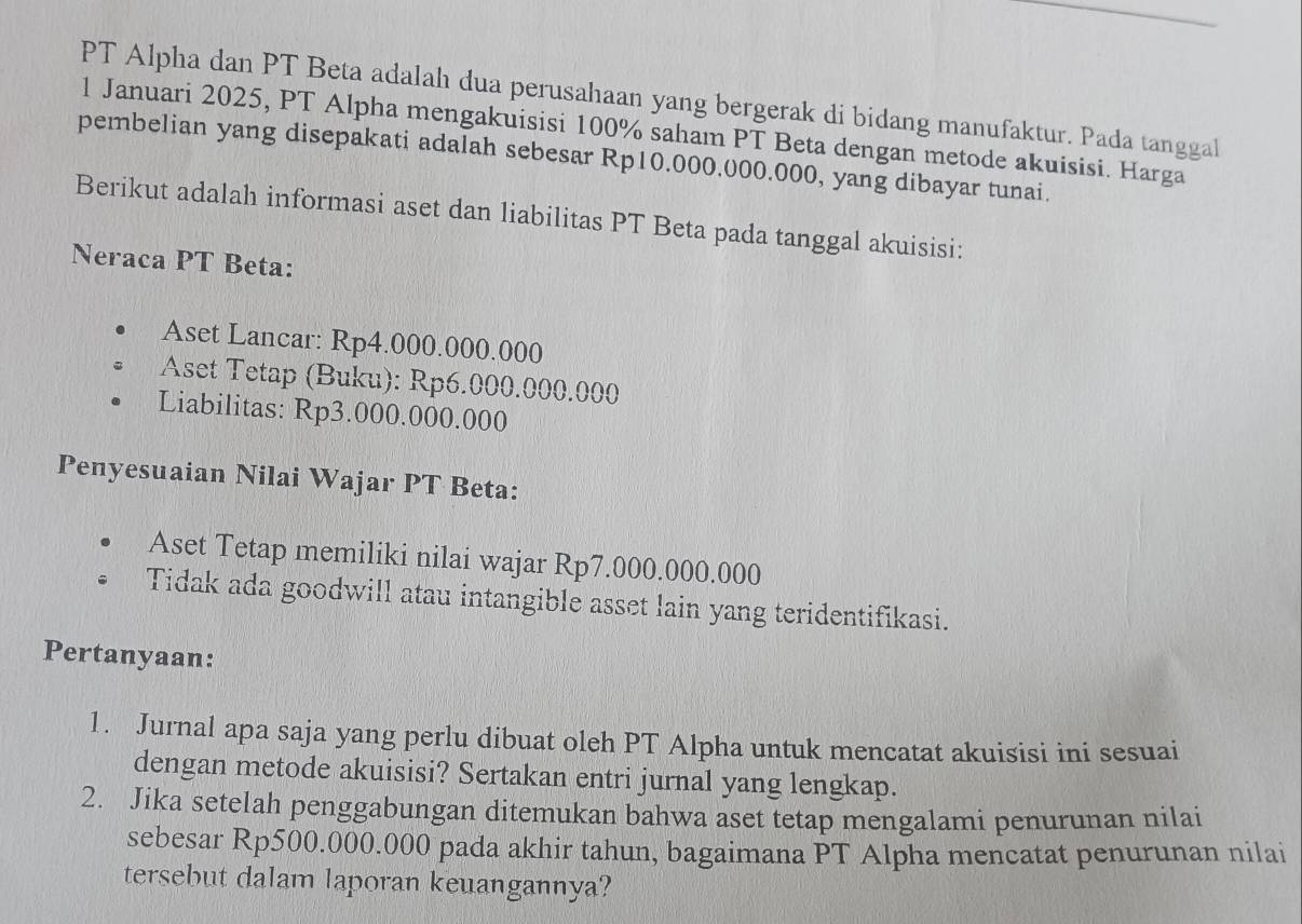 PT Alpha dan PT Beta adalah dua perusahaan yang bergerak di bidang manufaktur. Pada tanggal 
1 Januari 2025, PT Alpha mengakuisisi 100% saham PT Beta dengan metode akuisisi. Harga 
pembelian yang disepakati adalah sebesar Rp10.000.000.000, yang dibayar tunai. 
Berikut adalah informasi aset dan liabilitas PT Beta pada tanggal akuisisi: 
Neraca PT Beta: 
Aset Lancar: Rp4.000.000.000
Aset Tetap (Buku): Rp6.000.000.000
Liabilitas: Rp3.000.000.000
Penyesuaian Nilai Wajar PT Beta: 
Aset Tetap memiliki nilai wajar Rp7.000.000.000
Tidak ada goodwill atau intangible asset lain yang teridentifikasi. 
Pertanyaan: 
1. Jurnal apa saja yang perlu dibuat oleh PT Alpha untuk mencatat akuisisi ini sesuai 
dengan metode akuisisi? Sertakan entri jurnal yang lengkap. 
2. Jika setelah penggabungan ditemukan bahwa aset tetap mengalami penurunan nilai 
sebesar Rp500.000.000 pada akhir tahun, bagaimana PT Alpha mencatat penurunan nilai 
tersebut dalam laporan keuangannya?