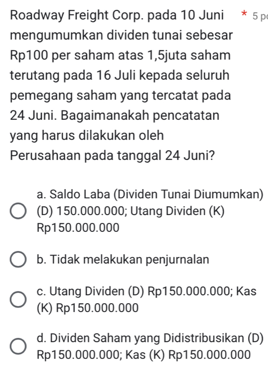 Roadway Freight Corp. pada 10 Juni * 5 p
mengumumkan dividen tunai sebesar
Rp100 per saham atas 1,5juta saham
terutang pada 16 Juli kepada seluruh
pemegang saham yang tercatat pada
24 Juni. Bagaimanakah pencatatan
yang harus dilakukan oleh
Perusahaan pada tanggal 24 Juni?
a. Saldo Laba (Dividen Tunai Diumumkan)
(D) 150.000.000; Utang Dividen (K)
Rp150.000.000
b. Tidak melakukan penjurnalan
c. Utang Dividen (D) Rp150.000.000; Kas
(K) Rp150.000.000
d. Dividen Saham yang Didistribusikan (D)
Rp150.000.000; Kas (K) Rp150.000.000