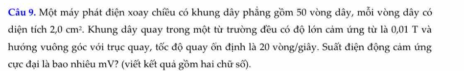 Một máy phát điện xoay chiều có khung dây phẳng gồm 50 vòng dây, mỗi vòng dây có 
diện tích 2, 0cm^2 Khung dây quay trong một từ trường đều có độ lớn cảm ứng từ là 0,01 T và 
hướng vuông góc với trục quay, tốc độ quay ổn định là 20 vòng/giây. Suất điện động cảm ứng 
cực đại là bao nhiêu mV? (viết kết quả gồm hai chữ số).