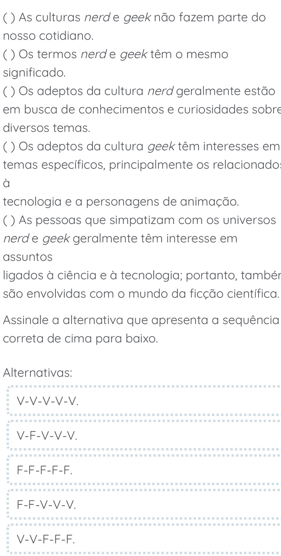 ( ) As culturas nerd e geek não fazem parte do
nosso cotidiano.
( ) Os termos nerd e geek têm o mesmo
significado.
( ) Os adeptos da cultura nerd geralmente estão
em busca de conhecimentos e curiosidades sobré
diversos temas.
( ) Os adeptos da cultura geek têm interesses em
temas específicos, principalmente os relacionado.
à
tecnologia e a personagens de animação.
( ) As pessoas que simpatizam com os universos
nerd e geek geralmente têm interesse em
assuntos
ligados à ciência e à tecnologia; portanto, também
são envolvidas com o mundo da ficção científica.
Assinale a alternativa que apresenta a sequência
correta de cima para baixo.
Alternativas:
V-V-V-V-V.
V-F-V-V-V.
F-F-F-F-F.
F-F-V-V-V.
V-V-F-F-F.