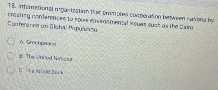 International organization that promotes cooperation between nations by
creating conferences to solve environmental issues such as the Cairo
Conference on Global Population.
A. Greenpeace
B. The United Nations
C. The World Bank