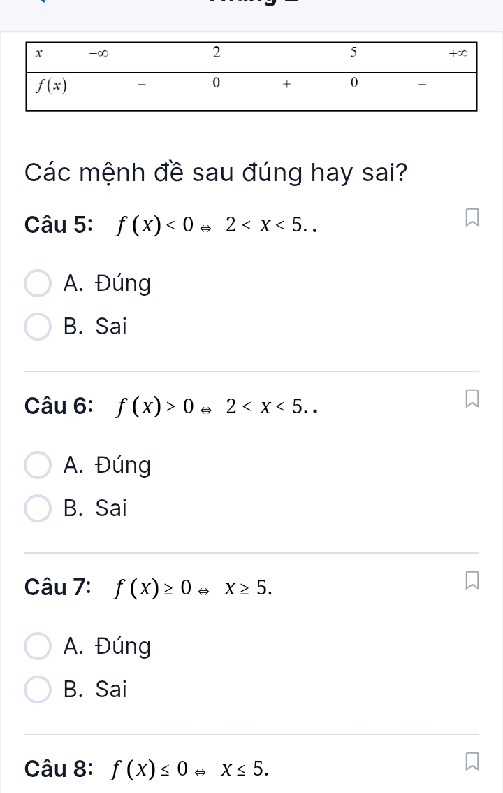 Các mệnh đề sau đúng hay sai?
Câu 5: f(x)<0Leftrightarrow 2
A. Đúng
B. Sai
Câu 6: f(x)>0 H 2
A. Đúng
B. Sai
Câu 7: f(x)≥ 0 H X≥ 5.
A. Đúng
B. Sai
Câu 8: f(x)≤ 0Leftrightarrow x≤ 5.