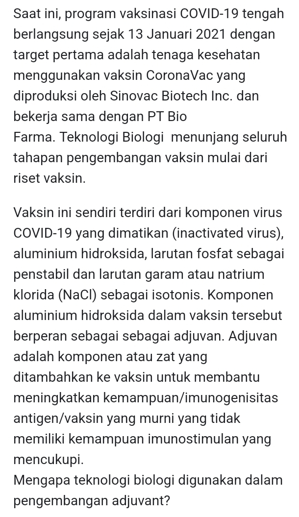 Saat ini, program vaksinasi COVID-19 tengah 
berlangsung sejak 13 Januari 2021 dengan 
target pertama adalah tenaga kesehatan 
menggunakan vaksin CoronaVac yang 
diproduksi oleh Sinovac Biotech Inc. dan 
bekerja sama dengan PT Bio 
Farma. Teknologi Biologi menunjang seluruh 
tahapan pengembangan vaksin mulai dari 
riset vaksin. 
Vaksin ini sendiri terdiri dari komponen virus 
COVID-19 yang dimatikan (inactivated virus), 
aluminium hidroksida, larutan fosfat sebagai 
penstabil dan larutan garam atau natrium 
klorida (NaCl) sebagai isotonis. Komponen 
aluminium hidroksida dalam vaksin tersebut 
berperan sebagai sebagai adjuvan. Adjuvan 
adalah komponen atau zat yang 
ditambahkan ke vaksin untuk membantu 
meningkatkan kemampuan/imunogenisitas 
antigen/vaksin yang murni yang tidak 
memiliki kemampuan imunostimulan yang 
mencukupi. 
Mengapa teknologi biologi digunakan dalam 
pengembangan adjuvant?