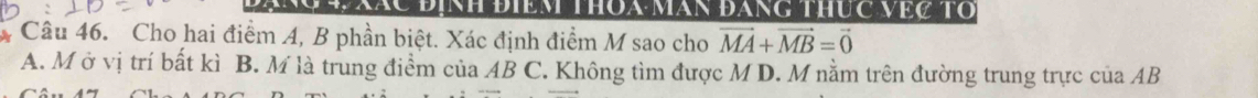 Định điềm thoa măn đăng thÚc Vệc tổ
Câu 46. Cho hai điểm A, B phần biệt. Xác định điểm M sao cho vector MA+vector MB=vector 0
A. M ở vị trí bất kì B. M là trung điểm của AB C. Không tìm được M D. M nằm trên đường trung trực của AB