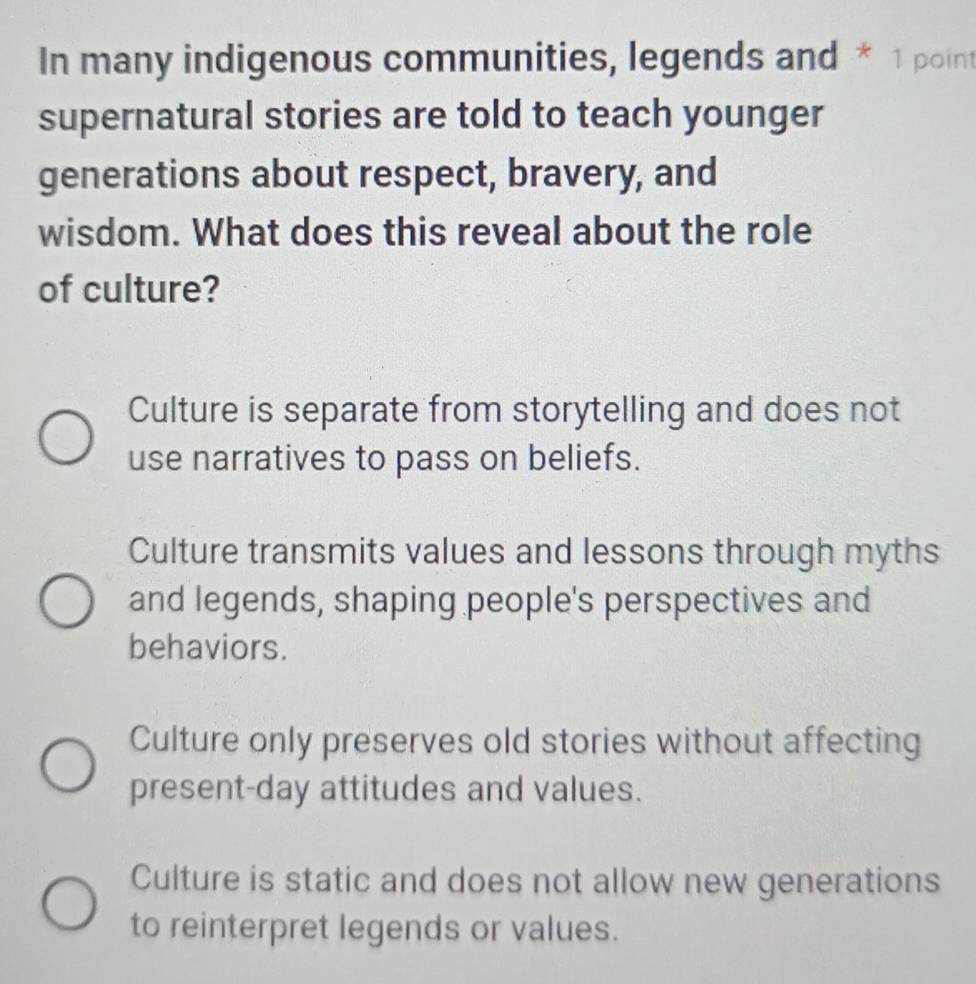 In many indigenous communities, legends and * 1 point
supernatural stories are told to teach younger
generations about respect, bravery, and
wisdom. What does this reveal about the role
of culture?
Culture is separate from storytelling and does not
use narratives to pass on beliefs.
Culture transmits values and lessons through myths
and legends, shaping people's perspectives and
behaviors.
Culture only preserves old stories without affecting
present-day attitudes and values.
Culture is static and does not allow new generations
to reinterpret legends or values.