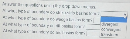 Answer the questions using the drop-down menus. 
At what type of boundary do strike-strip basins form? 
At what type of boundary do wedge basins form? 
divergent 
At what type of boundary do rift basins form? convergent 
At what type of boundary do arc basins form? transform