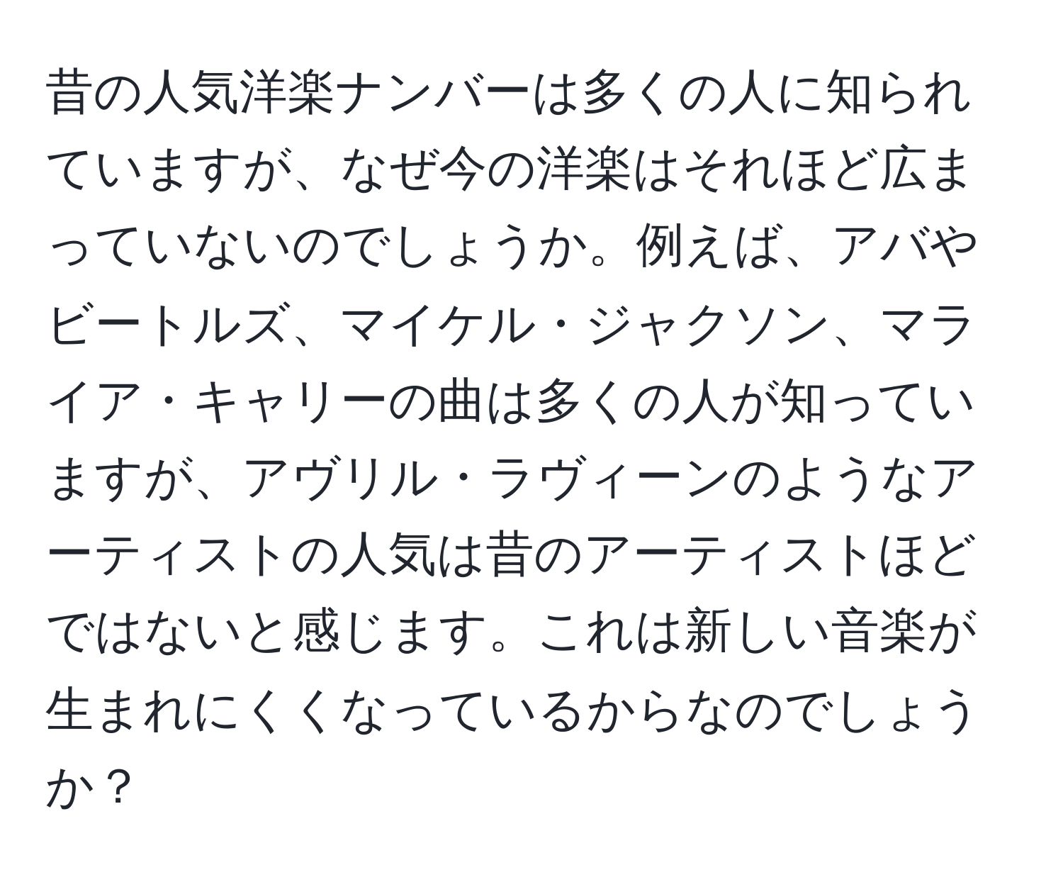 昔の人気洋楽ナンバーは多くの人に知られていますが、なぜ今の洋楽はそれほど広まっていないのでしょうか。例えば、アバやビートルズ、マイケル・ジャクソン、マライア・キャリーの曲は多くの人が知っていますが、アヴリル・ラヴィーンのようなアーティストの人気は昔のアーティストほどではないと感じます。これは新しい音楽が生まれにくくなっているからなのでしょうか？