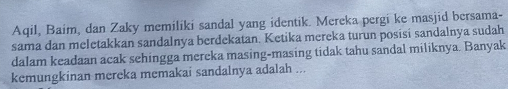 Aqil, Baim, dan Zaky memilíki sandal yang identik. Mereka pergi ke masjid bersama- 
sama dan meletakkan sandalnya berdekatan. Ketika mereka turun posisi sandalnya sudah 
dalam keadaan acak sehingga mereka masing-masing tidak tahu sandal miliknya. Banyak 
kemungkinan mereka memakai sandalnya adalah ...