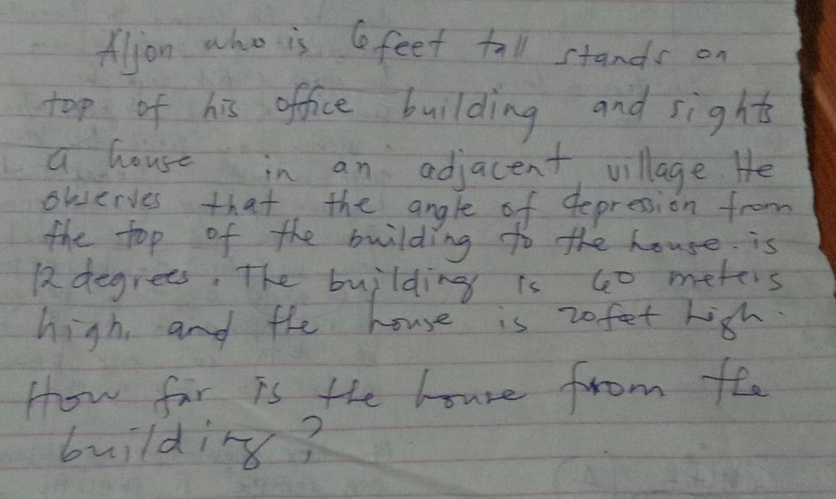 Aljon who is feet tall stands on 
top of his office building and sights 
a house in an adjacent, village He 
ouserves that the angle of depression from 
the top of the building to the house is
12 degrees. The building is 60 meters
high, and the house is 20 fet high. 
How fir is the houre from fee 
building?