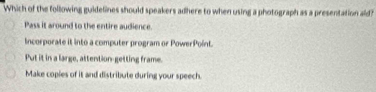 Which of the following guidelines should speakers adhere to when using a photograph as a presentation aid?
Pass it around to the entire audience.
Incorporate it into a computer program or PowerPoint.
Put it in a large, attention-getting frame.
Make copies of it and distribute during your speech.