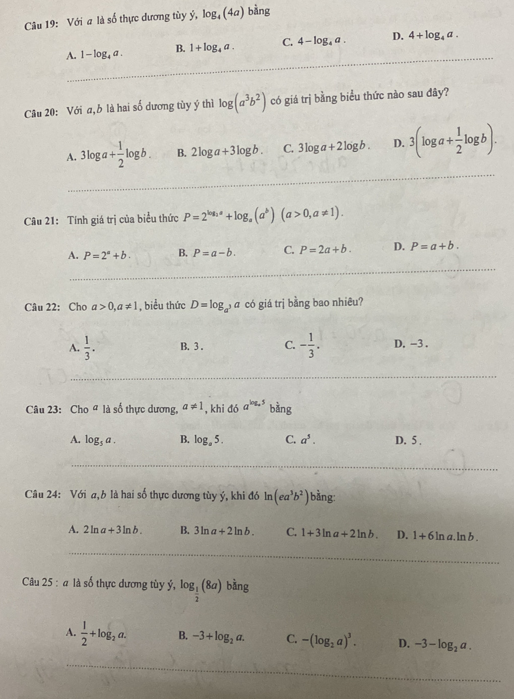 Với a là số thực dương tùy ý, log _4(4 4a) bằng
_
A. 1-log _4a. B. 1+log _4a. C. 4-log _4a. D. 4+log _4a.
Câu 20: Với a,b là hai số dương tùy ý thì log (a^3b^2) có giá trị bằng biểu thức nào sau đây?
A. 3log a+ 1/2 log b. B. 2log a+3log b. C. 3log a+2log b. D. 3(log a+ 1/2 log b).
_
Câu 21: Tính giá trị của biểu thức P=2^(log _2)a+log _a(a^b)(a>0,a!= 1).
A. P=2^a+b. B. P=a-b. C. P=2a+b. D. P=a+b.
_
Câu 22: Cho a>0,a!= 1 , biểu thức D=log _a^3a có giá trị bằng bao nhiêu?
A.  1/3 . B. 3 . C. - 1/3 . D. -3 .
Câu 23: Cho a là số thực dương, a!= 1 , khi đó a^(log _a)5 bàng
A. log _5a. B. log _a5. C. a^5. D. 5 .
_
Câu 24: Với a,b là hai số thực dương tùy ý, khi đó! n (ea^3b^2) bằng:
A. 2ln a+3ln b. B. 3ln a+2ln b. C. 1+3ln a+2ln b. D. 1+6ln a.ln b.
_
Câu 2 n5 à là số thực dương tùy ý, log _ 1/2 (8a) bǎng
A.  1/2 +log _2a. B. -3+log _2a. C. -(log _2a)^3. D. -3-log _2a.
_
_