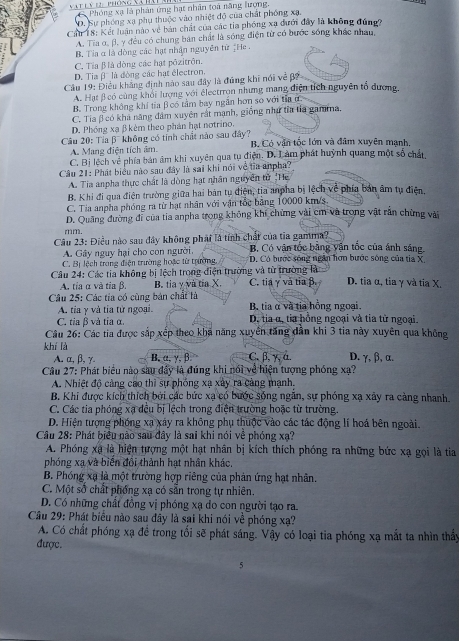 a   l n     phông và há C Phóng xạ là phản ứng hạt nhân toà năng lượng,. Sự phóng xạ phụ thuộc vào nhiệt độ của chất phống xạ,
Cầu 18: Kết luân nào về bản chất của các tia phóng xạ đưới đây là không đúngg
A. Tia o, β. y đều có chung bản chất là sóng điện từ có bước sóng khác nhau,
B. Tia α là dòng các hạt nhận nguyên từ ịHe
C. Tia Blà dòng các hạt pôzitrôn.
D. Tia β' là đòng các hạt êlectron.
Cầu 19: Điều khẳng định nào sau đây là đứng khi nói về β?
A. Hạt β có cùng khối lượng với électrron nhưng mạng điện tích nguyên tổ đương,
B. Trong không khí tia β có tảm bay ngăn hơn so với tia ư
C. Tia β có kha năng đâm xuyên rất mạnh, giống như tỉa tía gamma.
D. Phóng xạ β kèm theo phản hạt notrino.
Câu 20: Tia β¯ không có tính chất nào sau đây? B. Có văn tốc lớn và đâm xuyên mạnh,
A. Mang điện tích âm.
C. Bị lệch về phía bản âm khi xuyên qua tụ điện. D. Làm phát huỳnh quang một số chất
Câu 21: Phát biểu nào sau đây là sai khi nói về tia anpha?
A. Tia anpha thực chất là dòng hạt nhân nguyên tử 'He
B. Khi đi qua điện trường giữa hai bản tụ điện, tia anpha bị lệch về phía bản âm tụ điện.
C. Tia anpha phóng ra từ hạt nhân với vận tốc bảng 10000 km/s
D. Quảng đường đi của tia anpha trong không khí chứng vài cm và trong vật rấn chừng vài
mm.
Câu 23: Điều nào sau đây không phái là tính chất của tia gamma? B. Có vận tốc bằng yận tốc của ánh sáng.
A. Gây nguy hại cho con người.
C. Bị lệch trong điện trường hoặc từ trường D. Có bước sống ngân hơn bước sống của tia X.
Câu 24: Các tia không bị lệch trong điện trường và từ trường là: D. tia α, tia γ và tia X,
A. tia α và tia β. B. tia v và tỉa X. C. tia γ vă tia β.
Câu 25: Các tia có cùng bản chất là  B. tia α và tia hồng ngoại
A. tia γ và tia từ ngoại.
C. tia β và tỉa α.  D. tia α, tia hồng ngoại và tia từ ngoại.
Câu 26: Các tia được sắp xếp theo khá năng xuyên tăng dân khi 3 tia này xuyên qua không
khí là C. β, γ, α. D. γ, β, α.
A. α, β, γ. B, α, γ,β
Câu 27: Phát biểu nào sau đây là đúng khi nổi về hiện tượng phóng xạ?
A. Nhiệt độ cảng cao thì sự phỏng xạ xây ra cảng mạnh,
B. Khi được kích thích bởi các bức xạ có bước sống ngăn, sự phóng xạ xây ra càng nhanh.
C. Các tia phóng xạ đều bị lệch trong điện trường hoặc từ trường
D. Hiện tượng phóng xa xây ra không phụ thuộc vào các tác động lí hoá bên ngoài.
Câu 28: Phát biểu nào sau đây là sai khi nói về phóng xạ?
A. Phóng xã là hiện tượng một hạt nhân bị kích thích phóng ra những bức xạ gọi là tia
phóng xạ và biển đổi thành hạt nhân khác,
B. Phóng xạ là một trường hợp riêng của phản ứng hạt nhân.
C. Một số chất phống xạ có sẵn trong tự nhiên.
D. Có những chất đồng vị phóng xạ do con người tạo ra.
Câu 29: Phát biểu nào sau đây là sai khi nói về phóng xạ?
A. Có chất phóng xạ đề trong tối sẽ phát sáng. Vậy có loại tia phóng xạ mắt ta nhìn thấy
được.
5