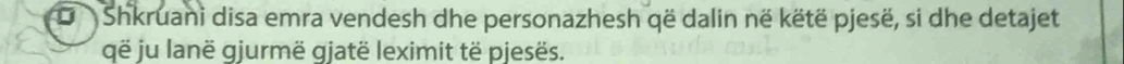 Shkruani disa emra vendesh dhe personazhesh që dalin në këtë pjesë, si dhe detajet 
që ju lanë gjurmë gjatë leximit të pjesës.