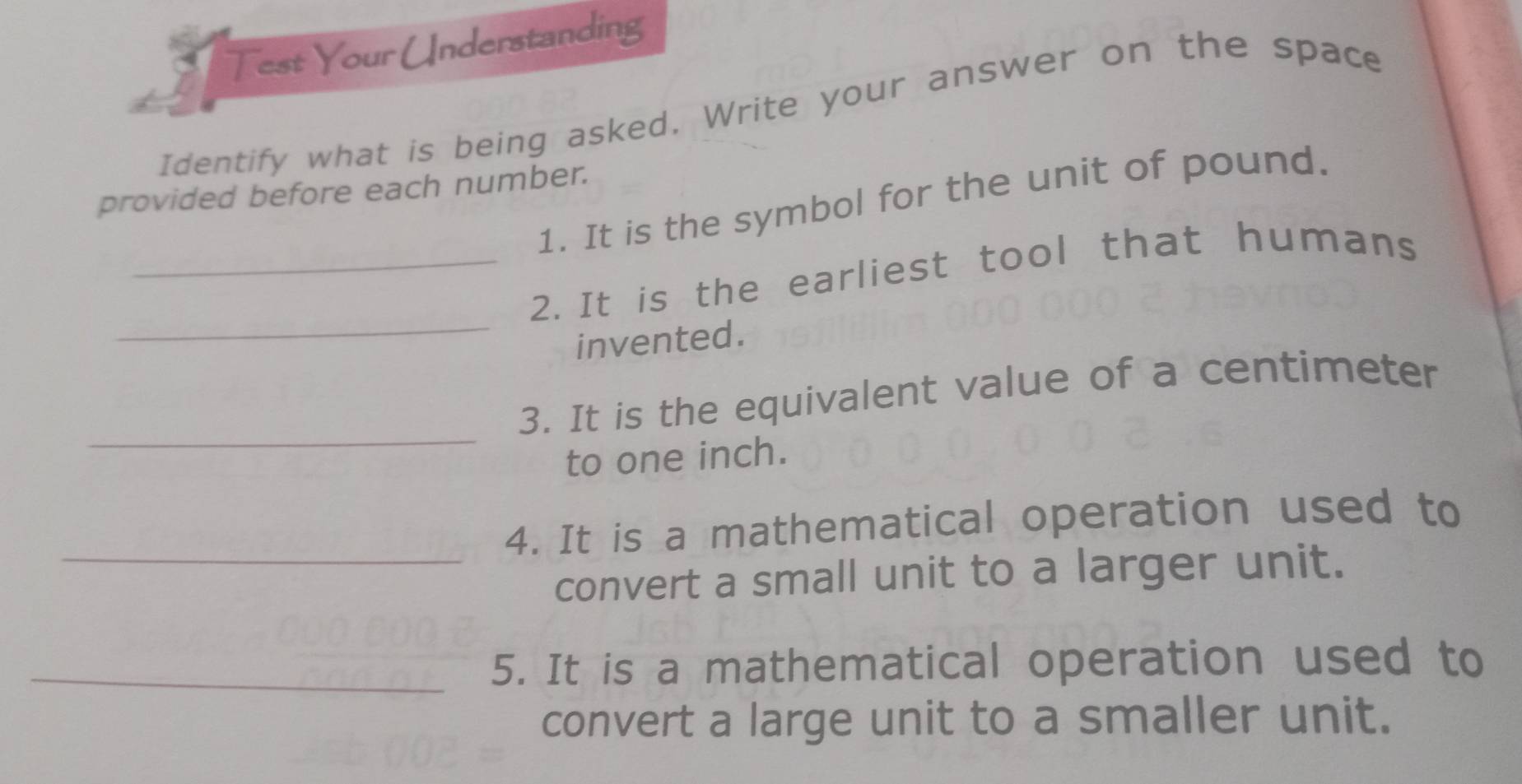 Test Your Understanding 
Identify what is being asked. Write your answer on the space 
provided before each number. 
1. It is the symbol for the unit of pound. 
_ 
_2. It is the earliest tool that humans 
invented. 
_ 
3. It is the equivalent value of a centimeter
to one inch. 
_ 
4. It is a mathematical operation used to 
convert a small unit to a larger unit. 
_5. It is a mathematical operation used to 
convert a large unit to a smaller unit.