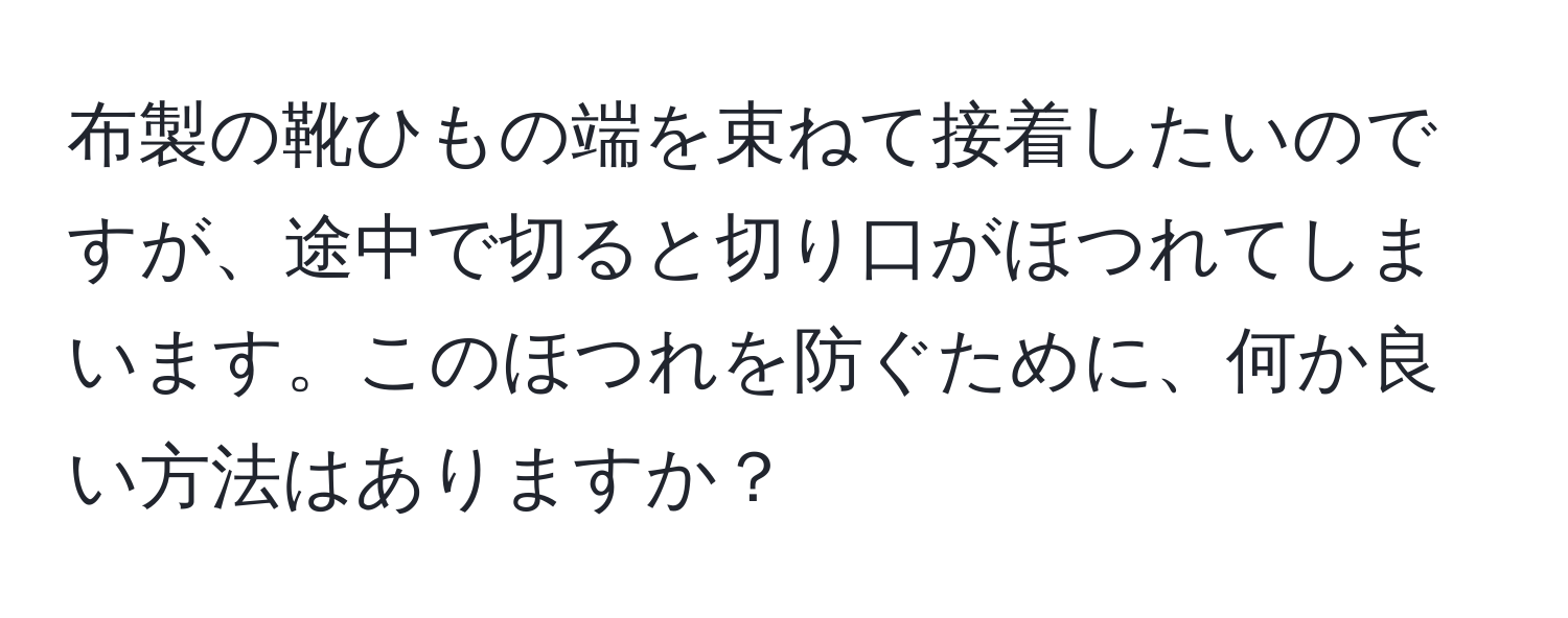 布製の靴ひもの端を束ねて接着したいのですが、途中で切ると切り口がほつれてしまいます。このほつれを防ぐために、何か良い方法はありますか？