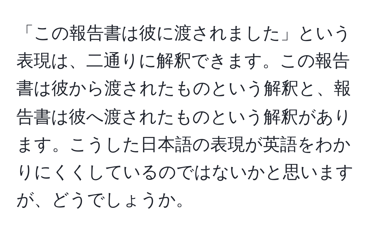 「この報告書は彼に渡されました」という表現は、二通りに解釈できます。この報告書は彼から渡されたものという解釈と、報告書は彼へ渡されたものという解釈があります。こうした日本語の表現が英語をわかりにくくしているのではないかと思いますが、どうでしょうか。