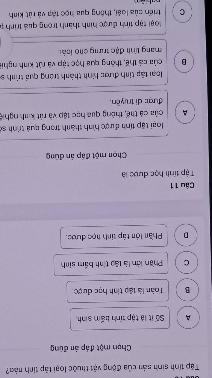 Tập tính sinh sản của động vật thuộc loại tập tính nào?
Chọn một đáp án đúng
A Số ít là tập tính bẩm sinh.
B Toàn là tập tính học được.
C Phần lớn là tập tính bẩm sinh.
D Phần lớn tập tính học được.
Câu 11
Tập tính học được là
Chọn một đáp án đúng
loại tập tính được hình thành trong quá trình số
A của cá thế, thông qua học tập và rút kinh nghiệ
được di truyền.
loại tập tính được hình thành trong quá trình sĩ
B của cá thể, thông qua học tập và rút kinh nghiê
mang tính đặc trưng cho loài.
loại tập tính được hình thành trong quá trình p
C triển của loài, thông qua học tập và rút kinh
nabiêm