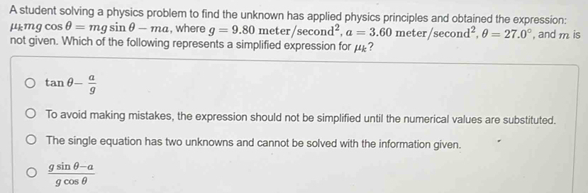 A student solving a physics problem to find the unknown has applied physics principles and obtained the expression:
mu _kmgcos θ =mgsin θ -ma , where g=9.80meter/sec ond^2, a=3.60meter/sec ond^2, θ =27.0° , and m is
not given. Which of the following represents a simplified expression for μ?
tan θ - a/g 
To avoid making mistakes, the expression should not be simplified until the numerical values are substituted.
The single equation has two unknowns and cannot be solved with the information given.
 (gsin θ -a)/gcos θ  