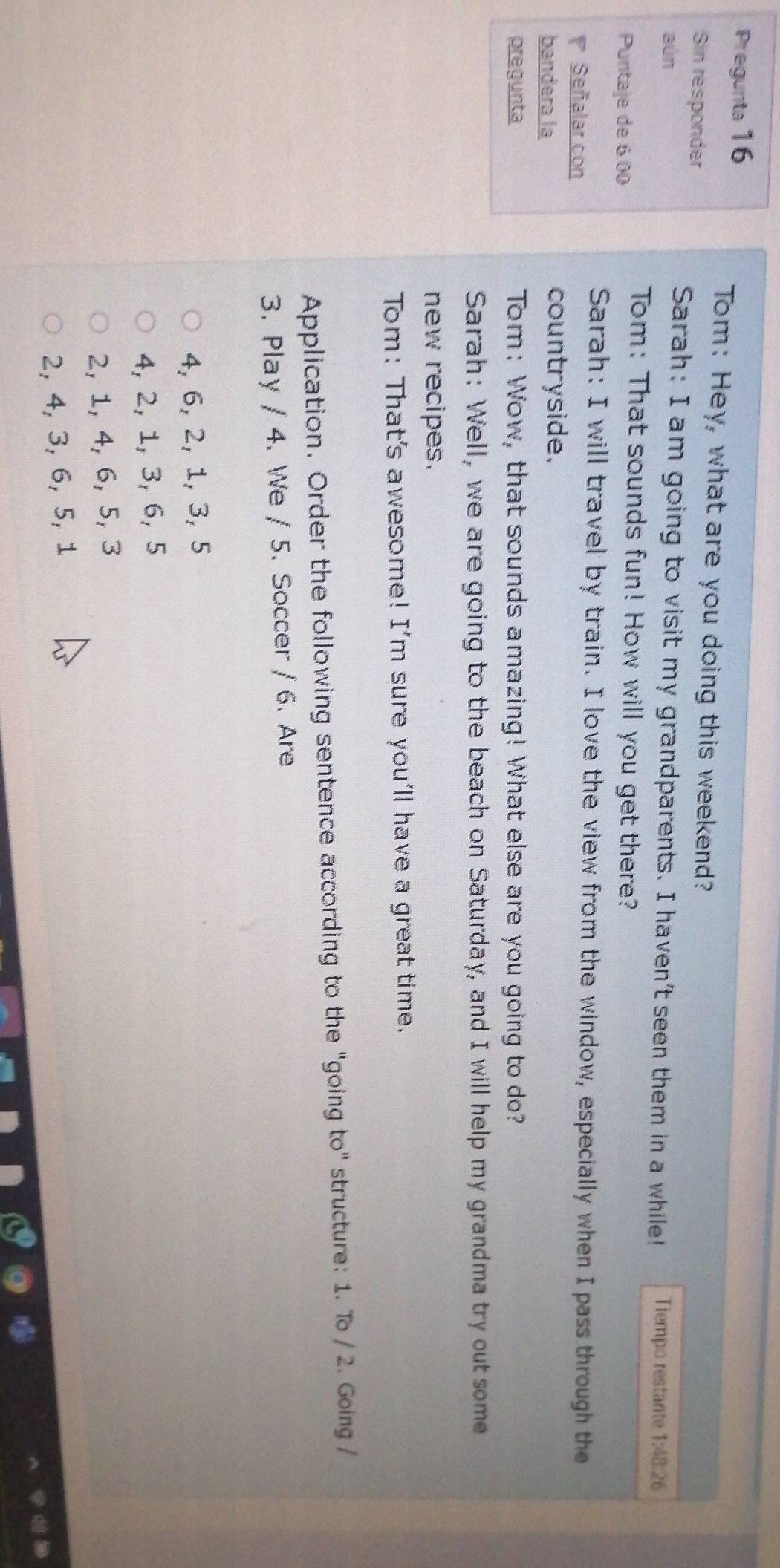 Pregunta 16
Tom: Hey, what are you doing this weekend?
Sin responder
aún
Sarah: I am going to visit my grandparents. I haven't seen them in a while! Tiempo restante 1:48:26
Tom: That sounds fun! How will you get there?
Puntaje de 6.00
Sarah: I will travel by train. I love the view from the window, especially when I pass through the
Señalar con
bandera la
countryside.
pregunta Tom: Wow, that sounds amazing! What else are you going to do?
Sarah: Well, we are going to the beach on Saturday, and I will help my grandma try out some
new recipes.
Tom: That's awesome! I'm sure you'll have a great time.
Application. Order the following sentence according to the "going to" structure: 1. To / 2. Going /
3. Play / 4. We / 5. Soccer / 6. Are
4, 6, 2, 1, 3, 5
4, 2, 1, 3, 6, 5
2, 1, 4, 6, 5, 3
2, 4, 3, 6, 5, 1