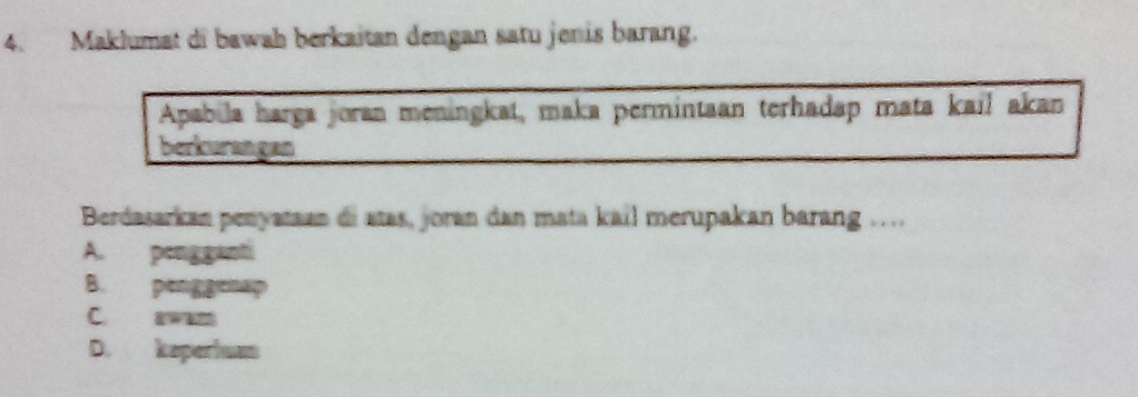 Maklumat di bawah berkaitan dengan satu jenis barang.
Apabila harga joran meningkat, maka permintaan terhadap mata kail akan
berkurangan
Berdasarkan penyataan di atas, joran dan mata kail merupakan barang …
A. peng ganti
B. penggenap
C. arwah
D. keperhuan