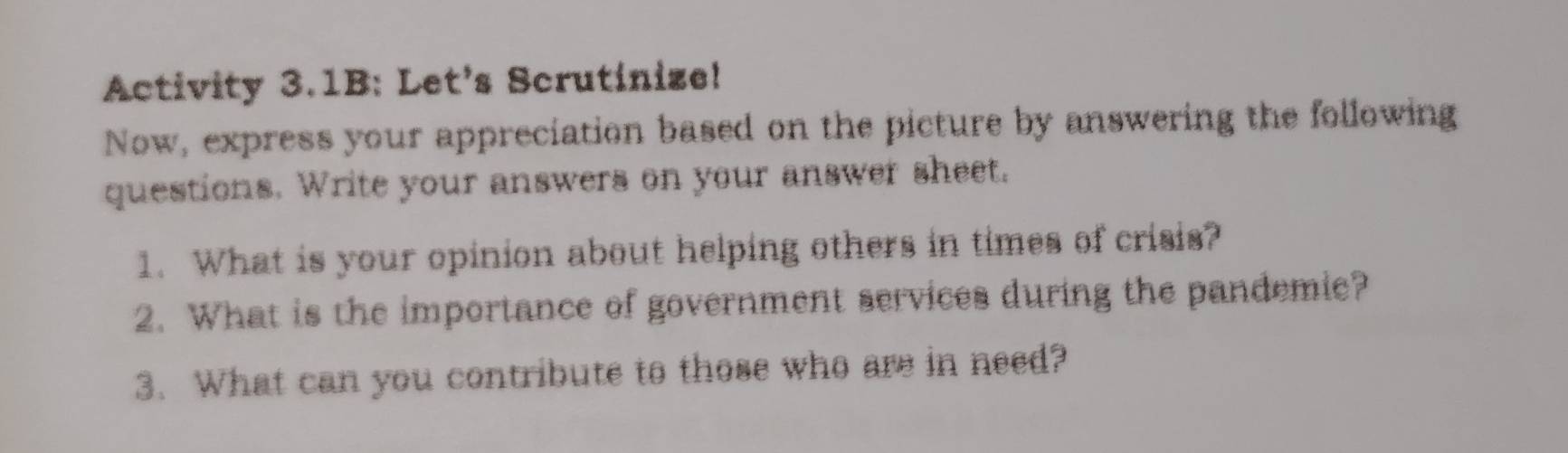 Activity 3.1B: Let's Scrutinize! 
Now, express your appreciation based on the picture by answering the following 
questions. Write your answers on your answer sheet. 
1. What is your opinion about helping others in times of crisis? 
2. What is the importance of government services during the pandemie? 
3. What can you contribute to those who are in need?