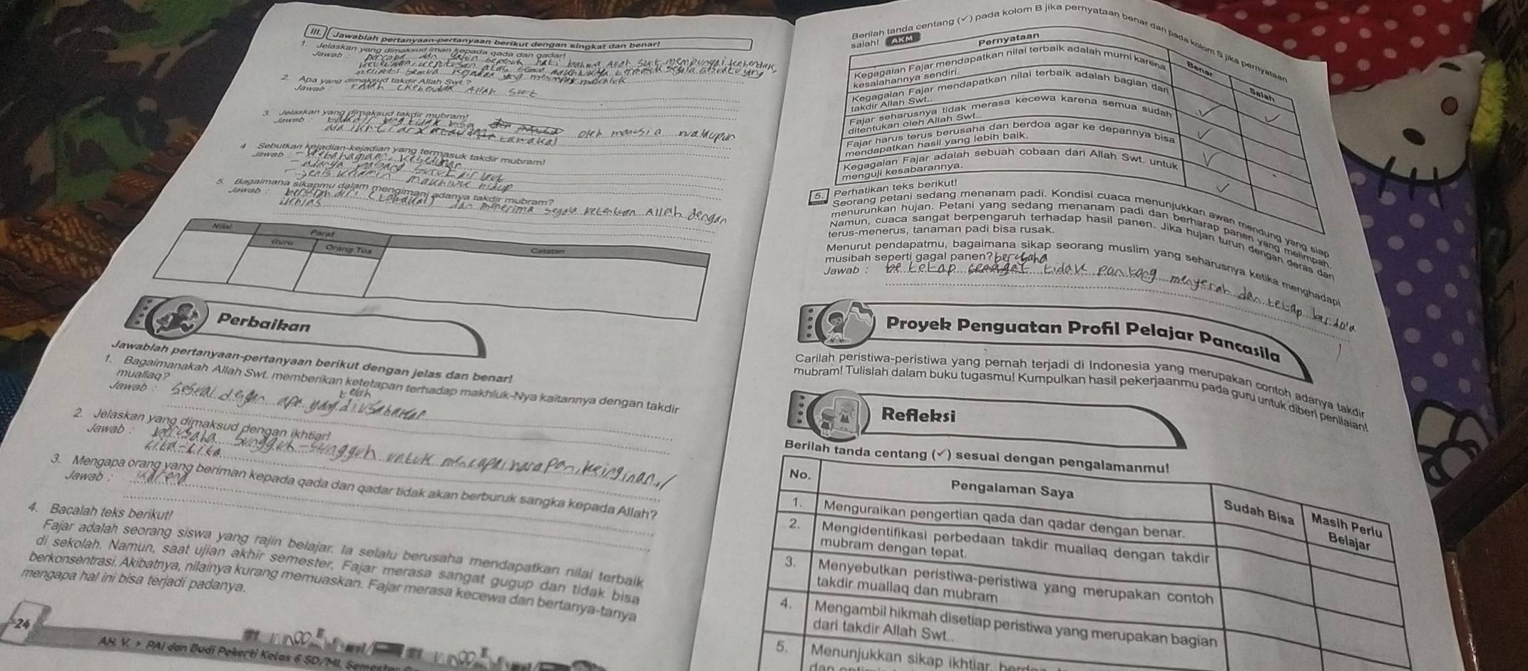 Ill.Jawabläh pertanyaan-pertanyaan berikut dengan singkat dan benar!
Pernyataan
Jalask an vaçe
a  y an 
kesalohannya amän depatken niial terbaik adalah muri karena
landedelan galar mendapatkan nilal terbaik adalah bagian der
*  Jalea be' 
diontukan ción Aian sh meresa kecewa karena semua sudan
Eelas paríaionía beonana dan berdoa agar ke depannya bisa
Sebutken Kolodian bojuk an Kabe termosuk takdir mübram)
Kegagaian Fajar adalah sebuah cobaan dari Allah Swt. untuk
menguji kesabarannya.
5 Banaimana ší
terus-menerus, tanaman padi bisa rusak.
musibah seperti ga gal panen  be  
Menurut pendapatmu, bagaimana sikap seorang muslim yang seharusnya ketika menghadap
a Perbaikan : 2 Proyek Penguatan Proñl Pelajar Pancasila
Jawablah pertanyaan-pertanyaan berikut dengan jelas dan benr 
Carilah peristiwa-peristiwa yang perah terjadi di Indonesia yang merupakan contoh adanya takdi
1. Bagaimanakah Allah Swt. memberikan ketetapan terhadap makhluk-Nya kaitannya dengan takdi
Jawab 
mubram! Tulislah dalam buku tugasmu! Kumpulkan hasil pekerjaanmu pada guru untuk diberi penilalant
: Refleksi
2. Jelaskan yang dimaksud dengan ikhtiar!
Jawab .
Beri
Jawab .
3. Mengapa orang yang beriman kepada qada dan qadar tidak akan berburuk sangka kepada Allah?
4. Bacalah teks berikut!
Fajar adalah seorang siswa yang rajin belajar. la selalu berusaha mendapatkan nilal terbaik
mengapa hal ini bisa terjadi padanya. berkonsentrasi. Akibatnya, nilainya kurang memuaskan. Fajar merasa kecewa dan bertanya-tanya
di sekolah. Namun, saat ujian akhir semester, Fajar merasa sangat gugup dan tidak bisa
24
AH. V. > PAI dan Budi Pekerti Kelas 6 SD/MI
ikap ikhtiar, hem