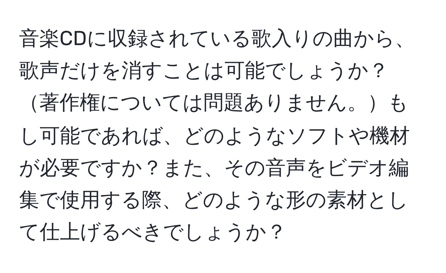 音楽CDに収録されている歌入りの曲から、歌声だけを消すことは可能でしょうか？著作権については問題ありません。もし可能であれば、どのようなソフトや機材が必要ですか？また、その音声をビデオ編集で使用する際、どのような形の素材として仕上げるべきでしょうか？