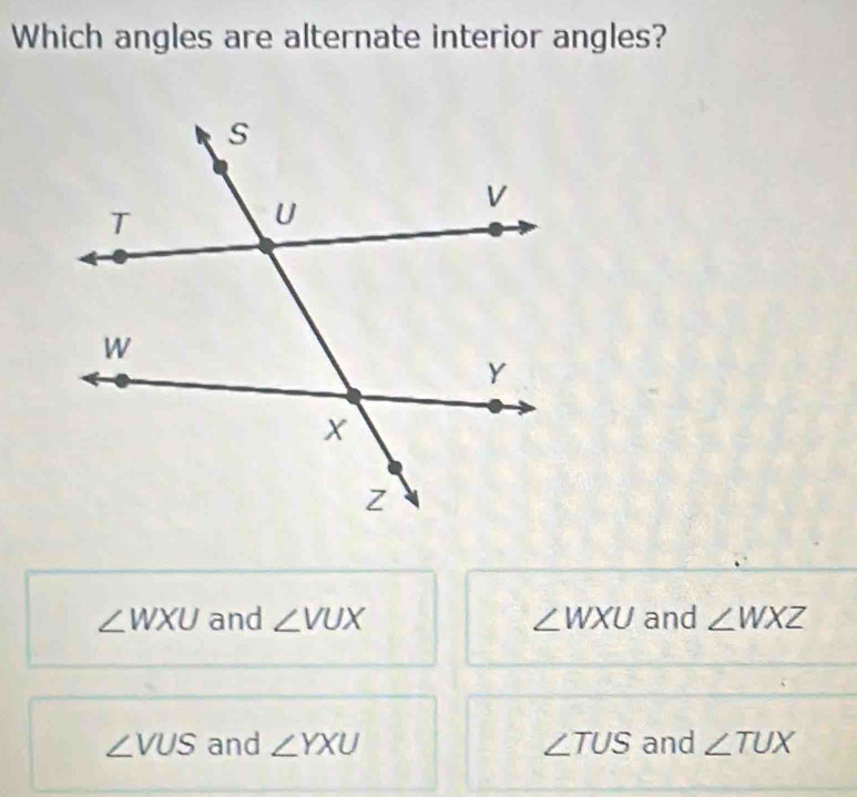 Which angles are alternate interior angles?
∠ WXU and ∠ VUX ∠ WXU and ∠ WXZ
∠ VUS and ∠ YXU ∠ TUS and ∠ TUX