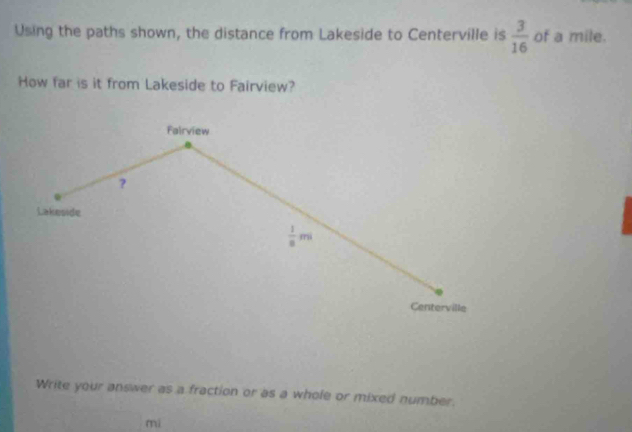 Using the paths shown, the distance from Lakeside to Centerville is  3/16  of a mile. 
How far is it from Lakeside to Fairview? 
Fairview 
? 
Lakeside
 1/8 mi
Centerville 
Write your answer as a fraction or as a whole or mixed number. 
mi