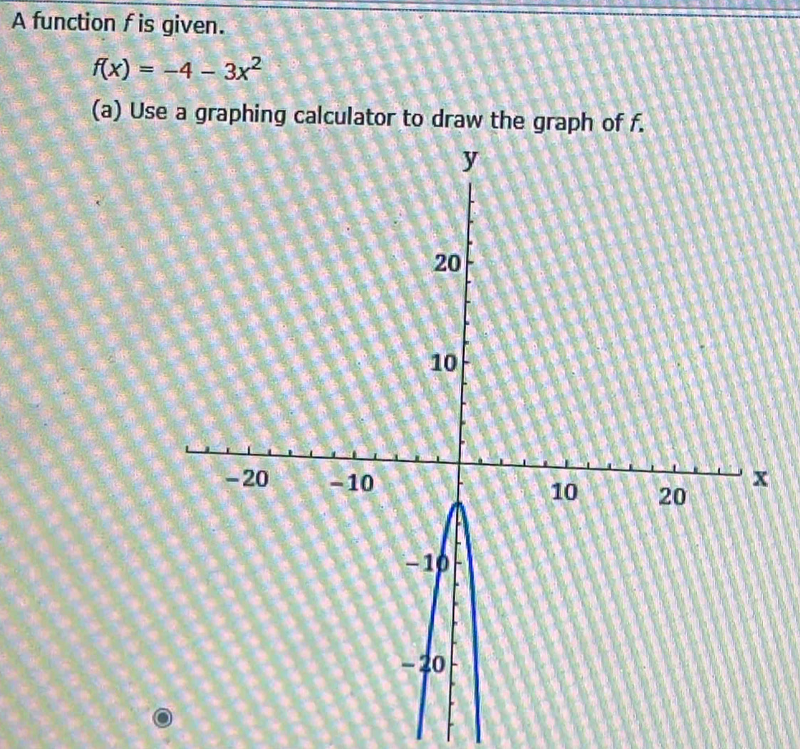 A function f is given.
f(x)=-4-3x^2
(a) Use a graphing calculator to draw the graph of f.