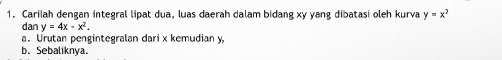 Carilah dengan integral lipat dua, luas daerah dalam bidang xy yang dibatasi oleh kurva y=x^2
dan y=4x-x^2. 
a. Urutan pengintegralan dari x kemudian y,
b. Sebaliknya.