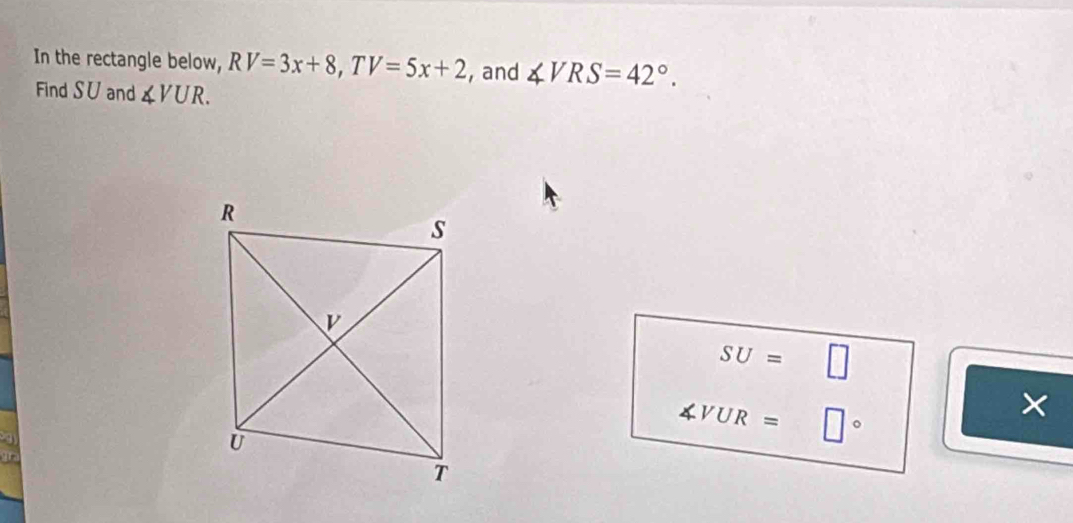 In the rectangle below, RV=3x+8, TV=5x+2 ,and ∠ VRS=42°. 
Find S∪ and ∠ VUR.
SU=□
∠ V UR = □° 
×