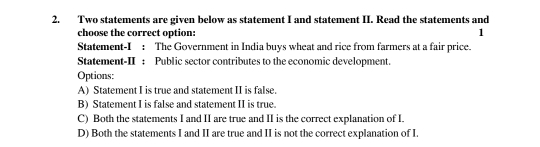 Two statements are given below as statement I and statement II. Read the statements and
choose the correct option:
1
Statement-I : The Government in India buys wheat and rice from farmers at a fair price.
Statement-II : Public sector contributes to the economic development.
Options:
A) Statement I is true and statement II is false.
B) Statement I is false and statement II is true.
C) Both the statements I and II are true and II is the correct explanation of I.
D) Both the statements I and II are true and II is not the correct explanation of I.