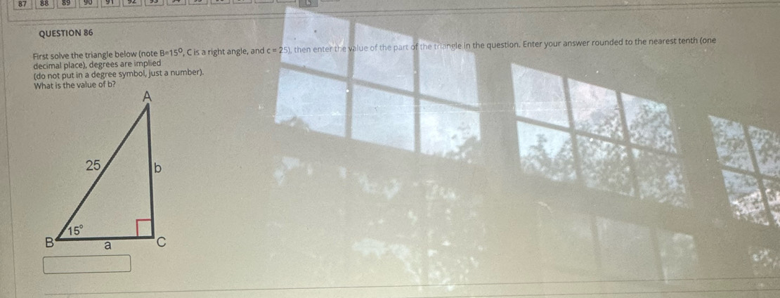87 88 89
QUESTION 86
First solve the triangle below (note B=15° , C is a right angle, and c=25) , then enter the value of the part of the triangle in the question. Enter your answer rounded to the nearest tenth (one
decimal place), degrees are implied
(do not put in a degree symbol, just a number).