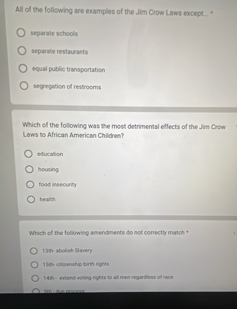 All of the following are examples of the Jim Crow Laws except... *
separate schools
separate restaurants
equal public transportation
segregation of restrooms
Which of the following was the most detrimental effects of the Jim Crow
Laws to African American Children?
education
housing
food insecurity
health
Which of the following amendments do not correctly match * 1
13th - abolish Slavery
15th - citizenship birth rights
14th - extend voting rights to all men regardless of race
5th - due process