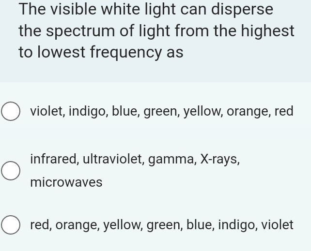 The visible white light can disperse
the spectrum of light from the highest
to lowest frequency as
violet, indigo, blue, green, yellow, orange, red
infrared, ultraviolet, gamma, X -rays,
microwaves
red, orange, yellow, green, blue, indigo, violet