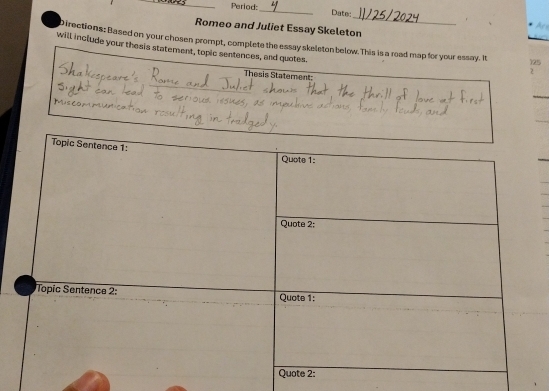 Period:_ Date 
_ 

Romeo and Juliet Essay Skeleton 
Directions: Based on your chosen prompt, complete the essay skeleton below.This is a road map for your essay. It 12
will include your thesis statement, topic sentences, and quotes. 
2 
Thesis Statement