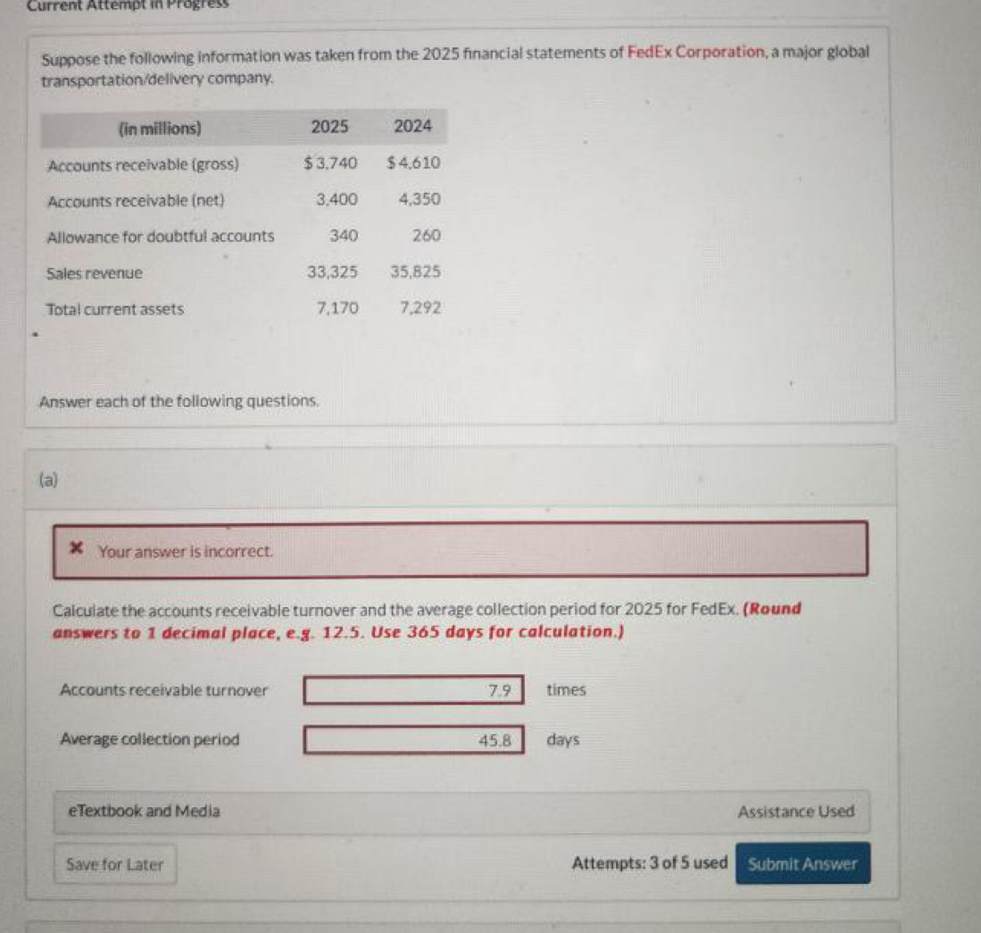 Current Attempt in Progres 
Suppose the following information was taken from the 2025 financial statements of FedEx Corporation, a major global 
transportation/delivery company. 
Answer each of the following questions. 
(a) 
Your answer is incorrect. 
Calculate the accounts receivable turnover and the average collection period for 2025 for FedEx. (Round 
answers to 1 decimal place, e.g. 12.5. Use 365 days for calculation.) 
Accounts receivable turnover 7.9 times
Average collection period 45.8 days
eTextbook and Media Assistance Used 
Save for Later Attempts: 3 of 5 used Submit Answer