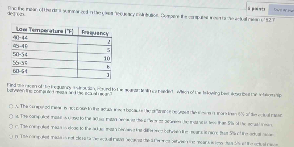 Save Answe
Find the mean of the data summarized in the given frequency distribution. Compare the computed mean to the actual mean of 52.7 degrees.
Find the mean of the frequency distribution, Round to the nearest tenth as needed. Which of the following best describes the relationship
between the computed mean and the actual mean?
A, The computed mean is not close to the actual mean because the difference between the means is more than 5% of the actual mean.
B. The computed mean is close to the actual mean because the difference between the means is less than 5% of the actual mean.
C, The computed mean is close to the actual mean because the difference between the means is more than 5% of the actual mean
D. The computed mean is not close to the actual mean because the difference between the means is less than 5% of the actual mean.