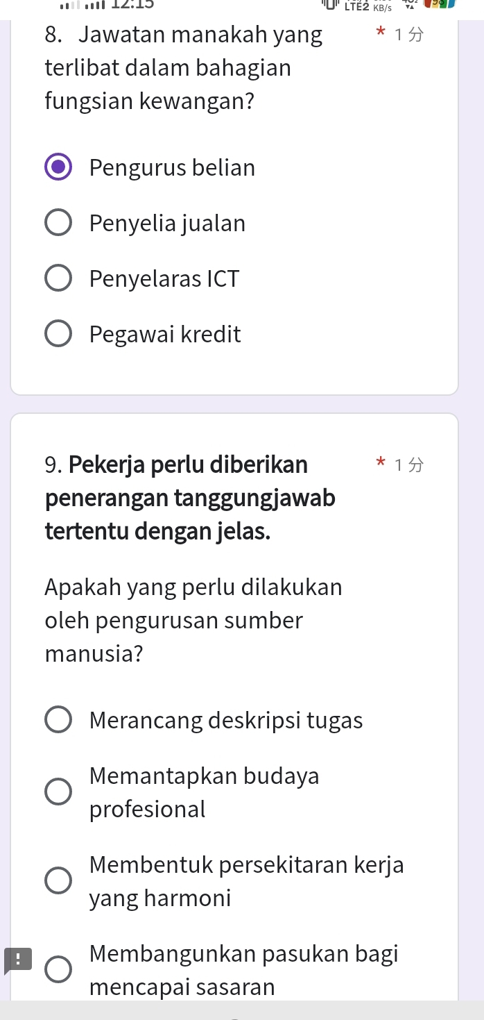 12:15 LTÉ2 KB/s
8. Jawatan manakah yang
terlibat dalam bahagian
fungsian kewangan?
Pengurus belian
Penyelia jualan
Penyelaras ICT
Pegawai kredit
9. Pekerja perlu diberikan
penerangan tanggungjawab
tertentu dengan jelas.
Apakah yang perlu dilakukan
oleh pengurusan sumber
manusia?
Merancang deskripsi tugas
Memantapkan budaya
profesional
Membentuk persekitaran kerja
yang harmoni
. Membangunkan pasukan bagi
mencapai sasaran