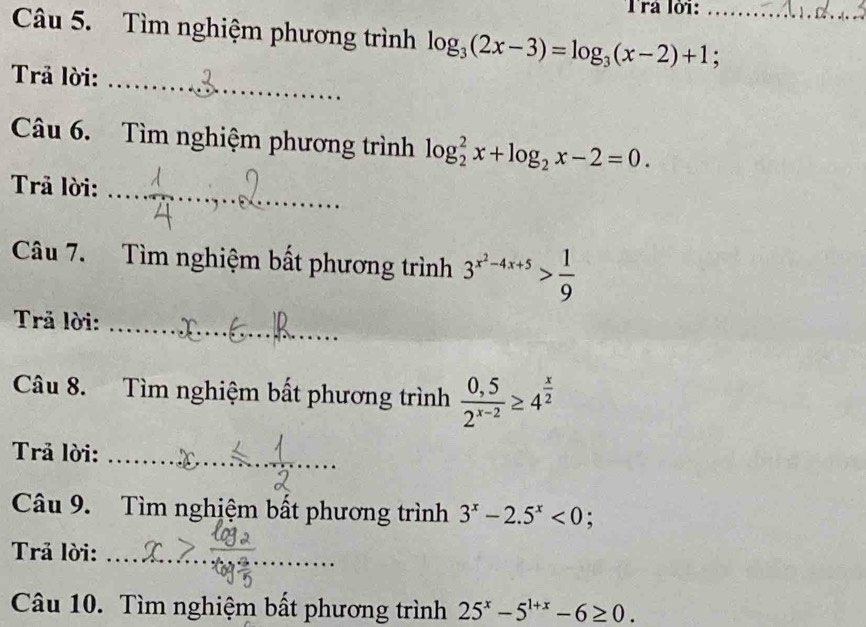 Trả lỏi: 
Câu 5. Tìm nghiệm phương trình log _3(2x-3)=log _3(x-2)+1; _ 
Trả lời:_ 
Câu 6. Tìm nghiệm phương trình log _2^(2x+log _2)x-2=0. 
Trả lời: 
_ 
Câu 7. Tìm nghiệm bất phương trình 3^(x^2)-4x+5> 1/9 
Trả lời:_ 
Câu 8. Tìm nghiệm bất phương trình  (0,5)/2^(x-2) ≥ 4^(frac x)2
_ 
Trả lời:_ 
_ 
Câu 9. Tìm nghiệm bất phương trình 3^x-2.5^x<0</tex> : 
Trả lời:_ 
_ 
Câu 10. Tìm nghiệm bất phương trình 25^x-5^(1+x)-6≥ 0.